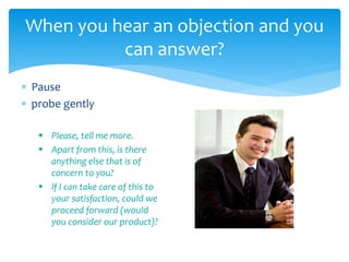  Pause
 probe gently
 Please, tell me more.
 Apart from this, is there
anything else that is of
concern to you?
 If I can take care of this to
your satisfaction, could we
proceed forward (would
you consider our product)?
When you hear an objection and you
can answer?
 