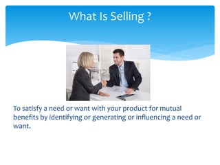 To satisfy a need or want with your product for mutual
benefits by identifying or generating or influencing a need or
want.
What Is Selling ?
 