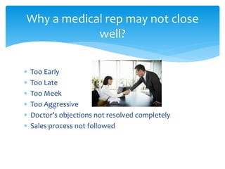 Too Early
 Too Late
 Too Meek
 Too Aggressive
 Doctor’s objections not resolved completely
 Sales process not followed
Why a medical rep may not close
well?
 