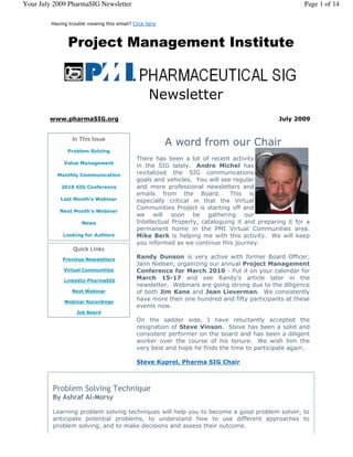 Your July 2009 PharmaSIG Newsletter                                                                    Page 1 of 14

         Having trouble viewing this email? Click here



                Project Management Institute


                                                  Newsletter
        www.pharmaSIG.org                                                                     July 2009


                  In This Issue
                                                         A word from our Chair
                Problem Solving
                                             There has been a lot of recent activity
              Value Management
                                             in the SIG lately. Andre Michel has
           Monthly Communication             revitalized the SIG communications
                                             goals and vehicles. You will see regular
             2010 SIG Conference             and more professional newsletters and
                                             emails from the Board.           This is
             Last Month's Webinar            especially critical in that the Virtual
                                             Communities Project is starting off and
            Next Month's Webinar
                                             we will soon be gathering our
                      News                   Intellectual Property, cataloguing it and preparing it for a
                                             permanent home in the PMI Virtual Communities area.
              Looking for Authors            Mike Berk is helping me with this activity. We will keep
                                             you informed as we continue this journey.
                  Quick Links
             Previous Newsletters
                                             Randy Dunson is very active with former Board Officer,
                                             Jann Nielsen, organizing our annual Project Management
              Virtual Communities            Conference for March 2010 - Put it on your calendar for
              LinkedIn PharmaSIG
                                             March 15-17 and see Randy's article later in the
                                             newsletter. Webinars are going strong due to the diligence
                 Next Webinar                of both Jim Kane and Jean Lieverman. We consistently
              Webinar Recordings
                                             have more then one hundred and fifty participants at these
                                             events now.
                   Job Board
                                             On the sadder side, I have reluctantly accepted the
                                             resignation of Steve Vinson. Steve has been a solid and
                                             consistent performer on the board and has been a diligent
                                             worker over the course of his tenure. We wish him the
                                             very best and hope he finds the time to participate again.

                                             Steve Kuprel, Pharma SIG Chair



         Problem Solving Technique
         By Ashraf Al-Morsy  

         Learning problem solving techniques will help you to become a good problem solver, to
         anticipate potential problems, to understand how to use different approaches to
         problem solving, and to make decisions and assess their outcome.
 