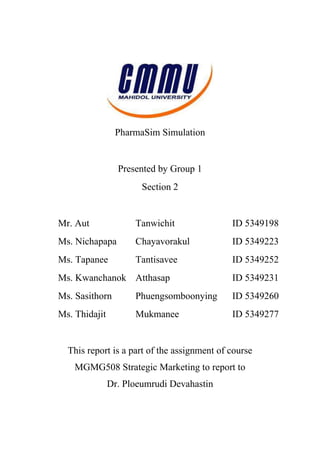 PharmaSim Simulation


                 Presented by Group 1
                       Section 2


Mr. Aut              Tanwichit               ID 5349198
Ms. Nichapapa        Chayavorakul            ID 5349223
Ms. Tapanee          Tantisavee              ID 5349252
Ms. Kwanchanok Atthasap                      ID 5349231
Ms. Sasithorn        Phuengsomboonying       ID 5349260
Ms. Thidajit         Mukmanee                ID 5349277


  This report is a part of the assignment of course
    MGMG508 Strategic Marketing to report to
               Dr. Ploeumrudi Devahastin
 