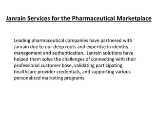 Janrain Services for the Pharmaceutical Marketplace
Leading pharmaceutical companies have partnered with
Janrain due to our deep roots and expertise in identity
management and authentication. Janrain solutions have
helped them solve the challenges of connecting with their
professional customer base, validating participating
healthcare provider credentials, and supporting various
personalized marketing programs.

 