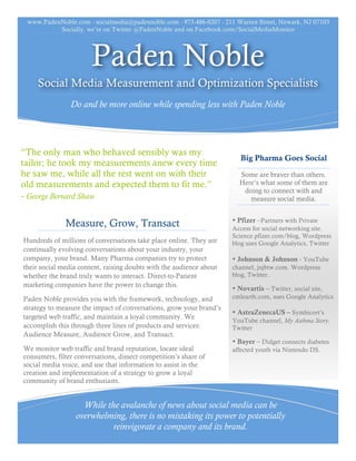 www.PadenNoble.com - socialmedia@padennoble.com - 973-486-0207 - 211 Warren Street, Newark, NJ 07103




                       Paden Noble
     Social Media Measurement and Optimization Specialists
                Do and be more online while spending less with Paden Noble




“The only man who behaved sensibly was my
tailor; he took my measurements anew every time                         Big Pharma Goes Social
he saw me, while all the rest went on with their                       Some are braver than others.
old measurements and expected them to fit me.”                         Here’s what some of them are
                                                                        doing to connect with and
- George Bernard Shaw                                                     measure social media.

                                                                     • Pfizer –Partners with Private
              Measure, Grow, Transact                                Access for social networking site.
                                                                     Science.pfizer.com/blog, Wordpress
Hundreds of millions of conversations take place online. They are    blog uses Google Analytics, Twitter
continually evolving conversations about your industry, your
                                                                     • Johnson & Johnson - YouTube
company, your brand. Many Pharma companies try to protect
                                                                     channel, jnjbtw.com. Wordpress
their social media content, raising doubts with the audience about   blog, Twitter.
whether the brand truly wants to interact. Direct-to-Patient
marketing companies have the power to change this.                   • Novartis – Twitter, social site,
                                                                     cmlearth.com, uses Google Analytics
Paden Noble provides you with the framework, technology, and
strategy to measure the impact of conversations, grow your brand’s   • AstraZenecaUS – Symbicort’s
targeted web traffic, and maintain a loyal community. We             YouTube channel, My Asthma Story.
                                                                     Twitter
accomplish this through three lines of products and services:
Audience Measure, Audience Grow, and Transact.                       • Bayer – Didget connects diabetes
                                                                     affected youth via Nintendo DS.
We monitor web traffic and brand reputation, locate ideal
consumers, dissect competition’s share of social media voice, and
use that information to assist in the creation and implementation
of a strategy to grow a loyal community of brand enthusiasts.



                   While the avalanche of news about social media can be
                 overwhelming, there is no mistaking its power to potentially
                           reinvigorate a company and its brand.
 