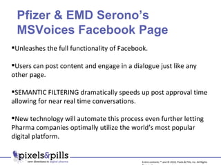 Unleashes the full functionality of Facebook. Users can post content and engage in a dialogue just like any other page. SEMANTIC FILTERING dramatically speeds up post approval time allowing for near real time conversations. New technology will automate this process even further letting Pharma companies optimally utilize the world’s most popular digital platform. Pfizer & EMD Serono’s MSVoices Facebook Page Entire contents ™ and © 2010, Pixels & Pills, Inc. All Rights Reserved. 