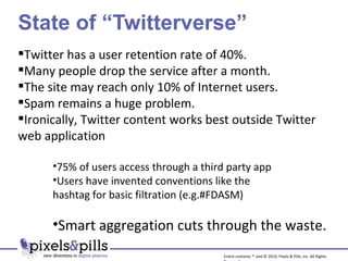 State of “Twitterverse” Twitter has a user retention rate of 40%. Many people drop the service after a month. The site may reach only 10% of Internet users. Spam remains a huge problem. Ironically, Twitter content works best outside Twitter web application 75% of users access through a third party app Users have invented conventions like the  hashtag for basic filtration (e.g.#FDASM) Smart aggregation cuts through the waste. Entire contents ™ and © 2010, Pixels & Pills, Inc. All Rights Reserved. 