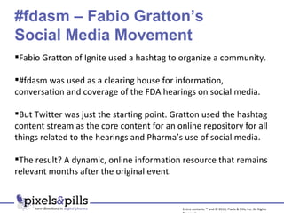 Fabio Gratton of Ignite used a hashtag to organize a community. #fdasm was used as a clearing house for information, conversation and coverage of the FDA hearings on social media. But Twitter was just the starting point. Gratton used the hashtag content stream as the core content for an online repository for all things related to the hearings and Pharma’s use of social media. The result? A dynamic, online information resource that remains relevant months after the original event. #fdasm – Fabio Gratton’s  Social Media Movement Entire contents ™ and © 2010, Pixels & Pills, Inc. All Rights Reserved. 