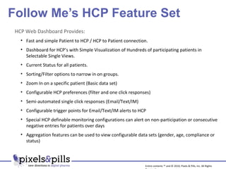 Follow Me’s HCP Feature Set Entire contents ™ and © 2010, Pixels & Pills, Inc. All Rights Reserved. HCP Web Dashboard Provides: Fast and simple Patient to HCP / HCP to Patient connection. Dashboard for HCP’s with Simple Visualization of Hundreds of participating patients in Selectable Single Views. Current Status for all patients. Sorting/Filter options to narrow in on groups. Zoom In on a specific patient (Basic data set) Configurable HCP preferences (filter and one click responses) Semi-automated single click responses (Email/Text/IM) Configurable trigger points for Email/Text/IM alerts to HCP Special HCP definable monitoring configurations can alert on non-participation or consecutive negative entries for patients over days Aggregation features can be used to view configurable data sets (gender, age, compliance or status) 