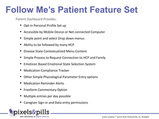 Follow Me’s Patient Feature Set Entire contents ™ and © 2010, Pixels & Pills, Inc. All Rights Reserved. Patient Dashboard Provides: Opt-in Personal Profile Set up Accessible by Mobile Device or Net connected Computer Simple point and select Drop down menus Ability to be followed by many HCP Disease State Contextualized Menu Content Simple Process to Request Connection to HCP and Family Emoticon Based Emotional State Selection System Medication Compliance Tracker Other Simple Physiological Parameter Entry options Medication Reminder Alerts Freeform Commentary Option Multiple entries per day possible Caregiver Sign-in and Data entry permissions 