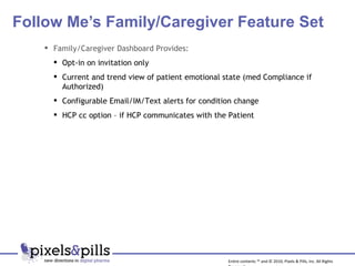 Follow Me’s Family/Caregiver Feature Set Entire contents ™ and © 2010, Pixels & Pills, Inc. All Rights Reserved. Family/Caregiver Dashboard Provides: Opt-in on invitation only Current and trend view of patient emotional state (med Compliance if Authorized) Configurable Email/IM/Text alerts for condition change HCP cc option – if HCP communicates with the Patient 