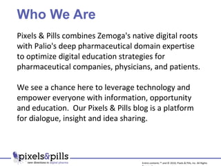 Who We Are Pixels & Pills combines Zemoga's native digital roots with Palio's deep pharmaceutical domain expertise to optimize digital education strategies for pharmaceutical companies, physicians, and patients. We see a chance here to leverage technology and empower everyone with information, opportunity and education.  Our Pixels & Pills blog is a platform for dialogue, insight and idea sharing. Entire contents ™ and © 2010, Pixels & Pills, Inc. All Rights Reserved. 