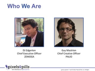 Who  We  Are Guy Mastrion Chief Creative Officer PALIO DJ Edgerton Chief Executive Officer ZEMOGA Entire contents ™ and © 2010, Pixels & Pills, Inc. All Rights Reserved. 
