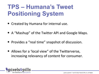 TPS – Humana’s Tweet Positioning System Created by Humana for internal use. A “Mashup” of the Twitter API and Google Maps. Provides a “real time” snapshot of discussion.  Allows for a ‘local view” of the Twitterverse, increasing relevancy of content for consumer. Entire contents ™ and © 2010, Pixels & Pills, Inc. All Rights Reserved. 