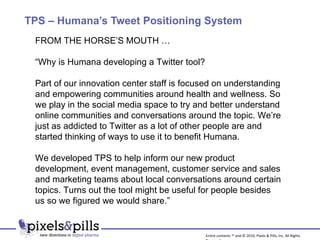 TPS – Humana’s Tweet Positioning System FROM THE HORSE’S MOUTH … “ Why is Humana developing a Twitter tool? Part of our innovation center staff is focused on understanding and empowering communities around health and wellness. So we play in the social media space to try and better understand online communities and conversations around the topic. We’re just as addicted to Twitter as a lot of other people are and started thinking of ways to use it to benefit Humana. We developed TPS to help inform our new product development, event management, customer service and sales and marketing teams about local conversations around certain topics. Turns out the tool might be useful for people besides us so we figured we would share.” Entire contents ™ and © 2010, Pixels & Pills, Inc. All Rights Reserved. 