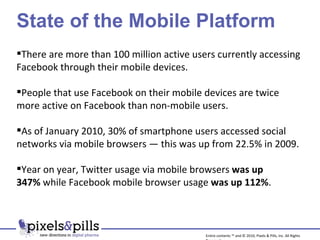 State of the Mobile Platform There are more than 100 million active users currently accessing Facebook through their mobile devices. People that use Facebook on their mobile devices are twice more active on Facebook than non-mobile users. As of January 2010, 30% of smartphone users accessed social networks via mobile browsers — this was up from 22.5% in 2009.  Year on year, Twitter usage via mobile browsers  was up 347%  while Facebook mobile browser usage  was up 112% . Entire contents ™ and © 2010, Pixels & Pills, Inc. All Rights Reserved. 
