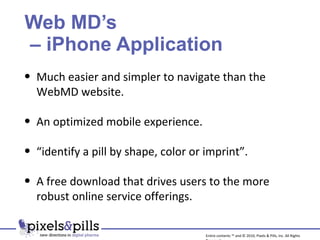 Web MD’s  – iPhone Application Much easier and simpler to navigate than the WebMD website. An optimized mobile experience. “ identify a pill by shape, color or imprint”. A free download that drives users to the more robust online service offerings. Entire contents ™ and © 2010, Pixels & Pills, Inc. All Rights Reserved. 