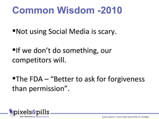Common Wisdom -2010 Not using Social Media is scary. If we don’t do something, our competitors will. The FDA – “Better to ask for forgiveness than permission”. Entire contents ™ and © 2010, Pixels & Pills, Inc. All Rights Reserved. 