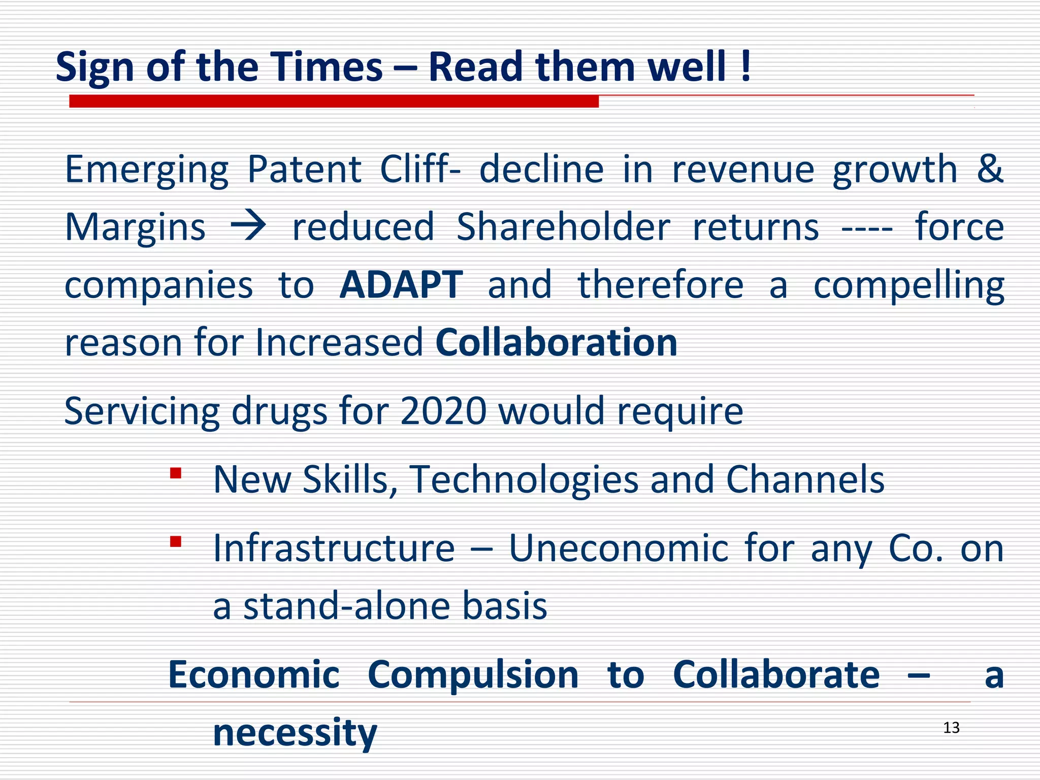 Sign of the Times – Read them well !
Emerging Patent Cliff- decline in revenue growth &
Margins  reduced Shareholder returns ---- force
companies to ADAPT and therefore a compelling
reason for Increased Collaboration
Servicing drugs for 2020 would require
 New Skills, Technologies and Channels
 Infrastructure – Uneconomic for any Co. on
a stand-alone basis
Economic Compulsion to Collaborate – a
necessity 13
 