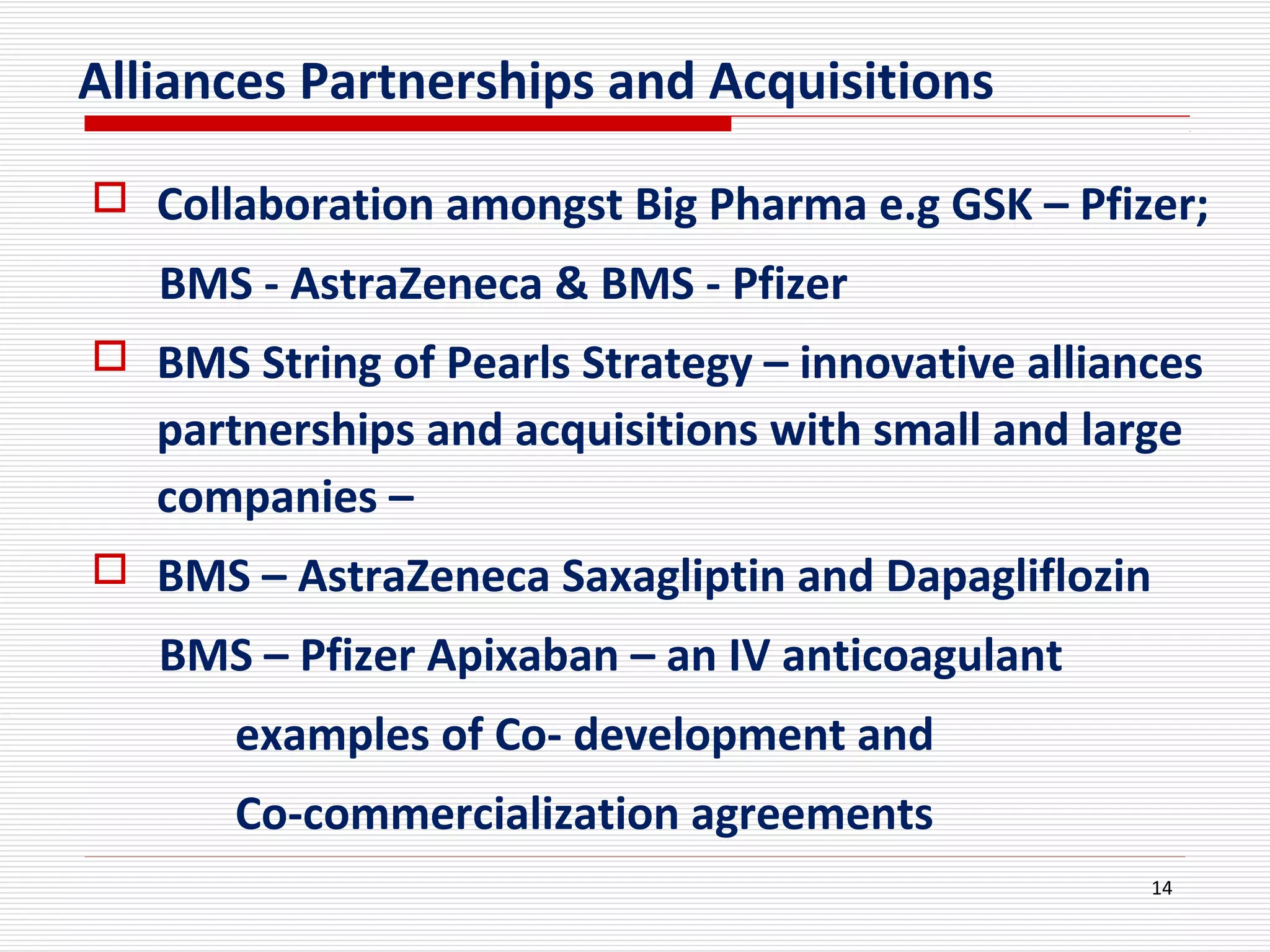 Alliances Partnerships and Acquisitions
 Collaboration amongst Big Pharma e.g GSK – Pfizer;
BMS - AstraZeneca & BMS - Pfizer
 BMS String of Pearls Strategy – innovative alliances
partnerships and acquisitions with small and large
companies –
 BMS – AstraZeneca Saxagliptin and Dapagliflozin
BMS – Pfizer Apixaban – an IV anticoagulant
examples of Co- development and
Co-commercialization agreements
14
 