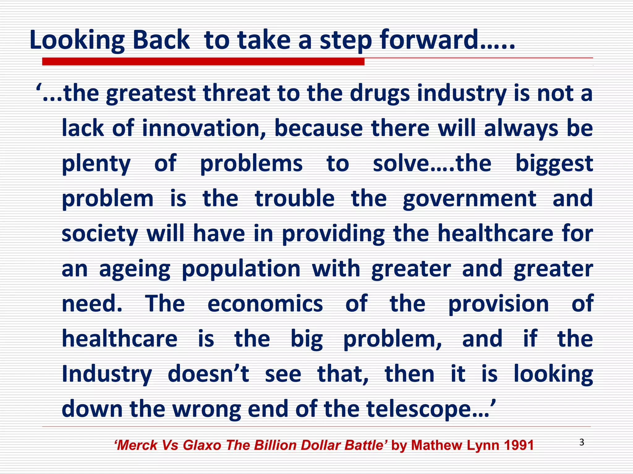 3
‘...the greatest threat to the drugs industry is not a
lack of innovation, because there will always be
plenty of problems to solve….the biggest
problem is the trouble the government and
society will have in providing the healthcare for
an ageing population with greater and greater
need. The economics of the provision of
healthcare is the big problem, and if the
Industry doesn’t see that, then it is looking
down the wrong end of the telescope…’
Looking Back to take a step forward…..
‘Merck Vs Glaxo The Billion Dollar Battle’ by Mathew Lynn 1991
 