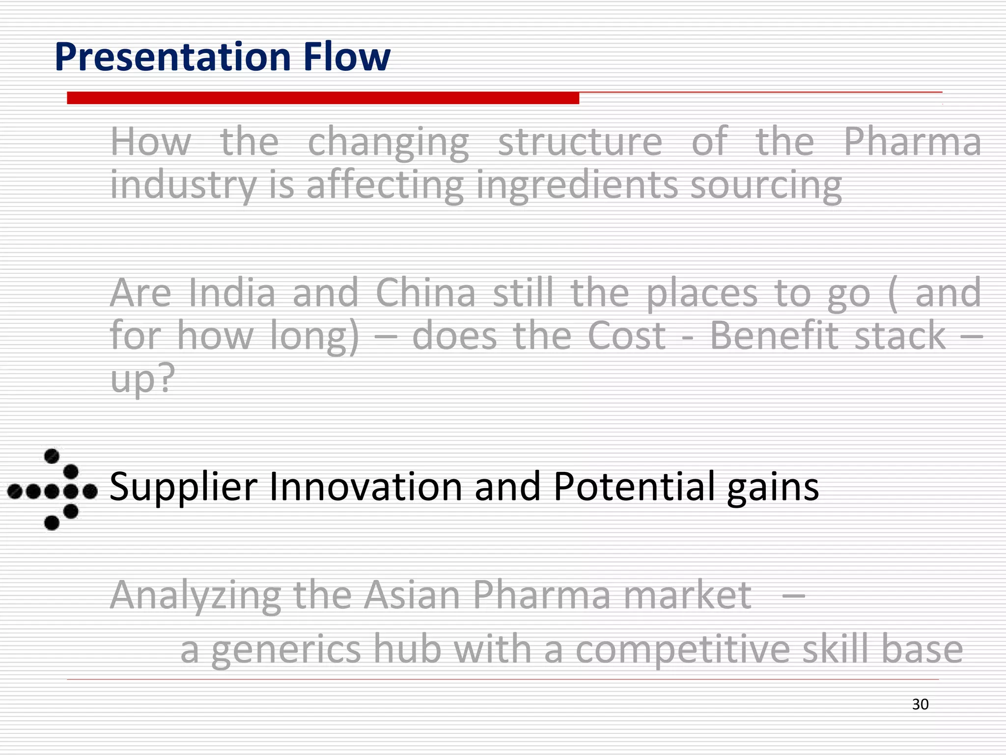 30
Presentation Flow
How the changing structure of the Pharma
industry is affecting ingredients sourcing
Are India and China still the places to go ( and
for how long) – does the Cost - Benefit stack –
up?
Supplier Innovation and Potential gains
Analyzing the Asian Pharma market –
a generics hub with a competitive skill base
 