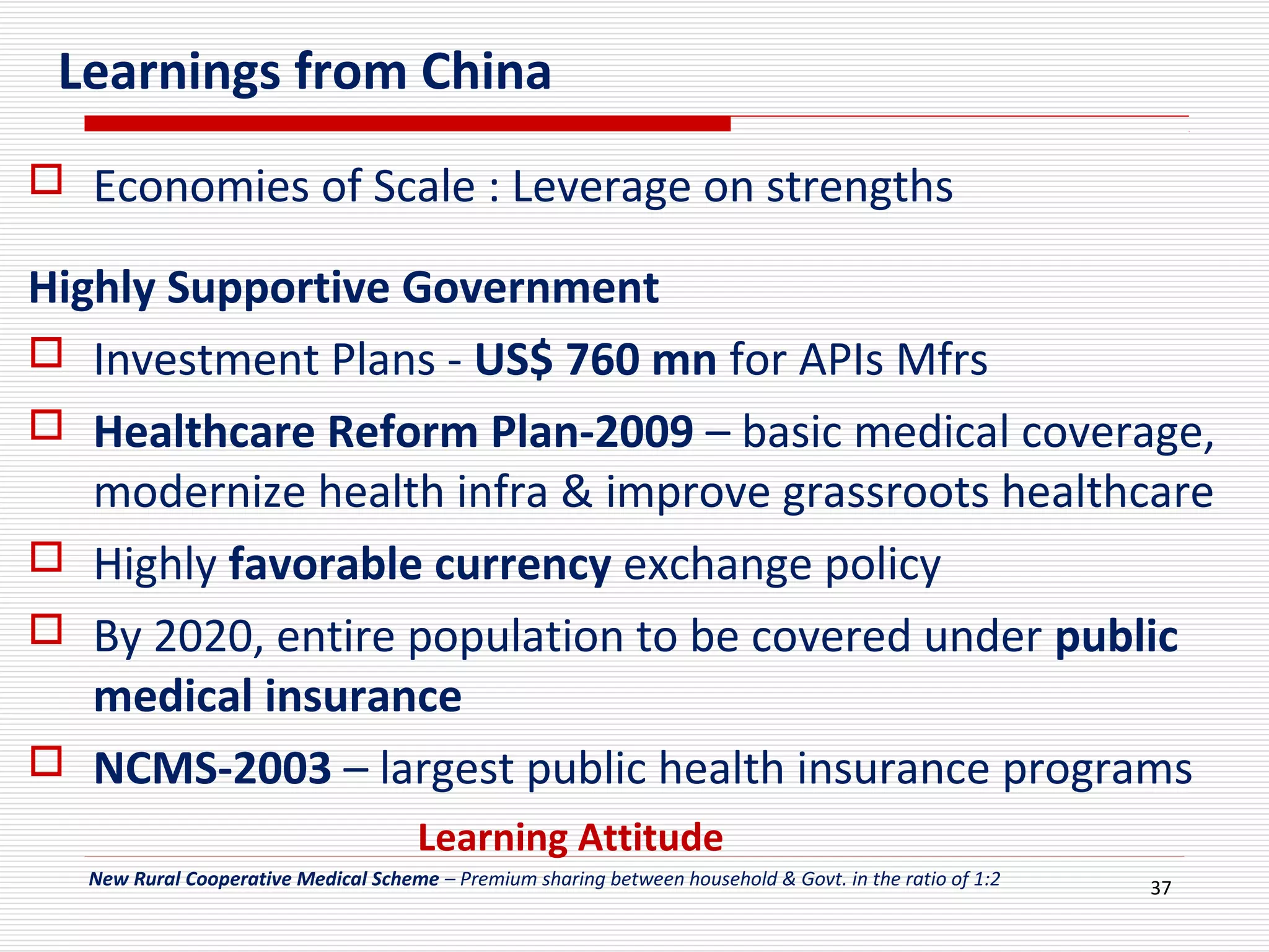 37
Learnings from China
 Economies of Scale : Leverage on strengths
Highly Supportive Government
 Investment Plans - US$ 760 mn for APIs Mfrs
 Healthcare Reform Plan-2009 – basic medical coverage,
modernize health infra & improve grassroots healthcare
 Highly favorable currency exchange policy
 By 2020, entire population to be covered under public
medical insurance
 NCMS-2003 – largest public health insurance programs
New Rural Cooperative Medical Scheme – Premium sharing between household & Govt. in the ratio of 1:2
Learning Attitude
 
