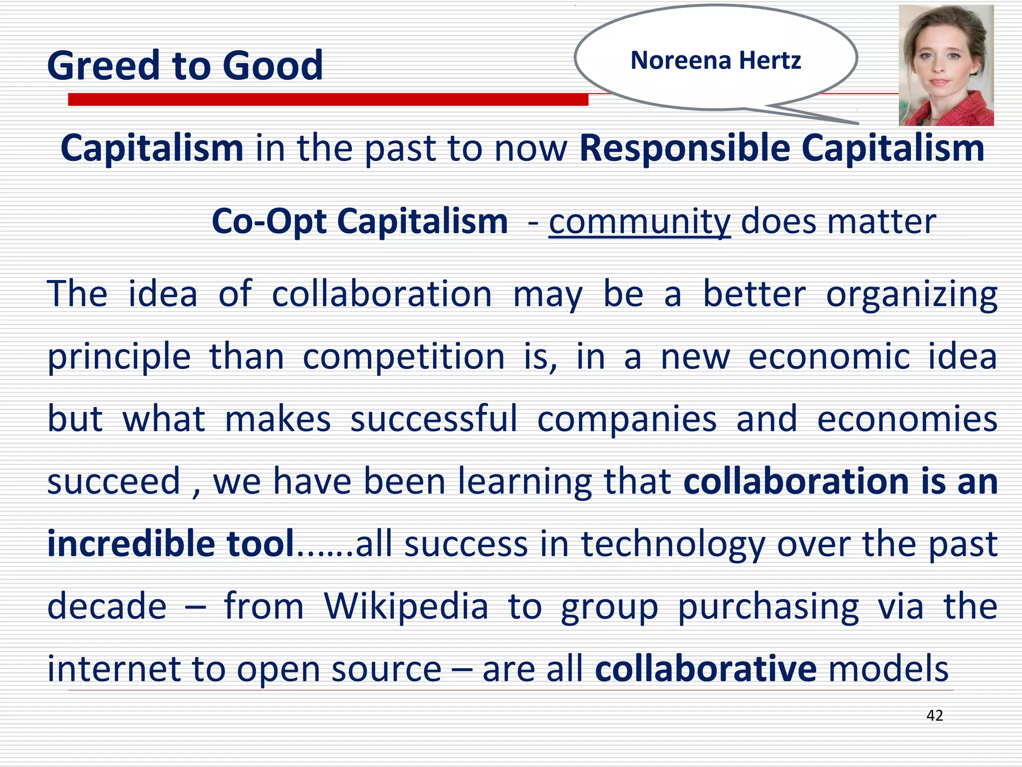 Greed to Good
Capitalism in the past to now Responsible Capitalism
Co-Opt Capitalism - community does matter
The idea of collaboration may be a better organizing
principle than competition is, in a new economic idea
but what makes successful companies and economies
succeed , we have been learning that collaboration is an
incredible tool..….all success in technology over the past
decade – from Wikipedia to group purchasing via the
internet to open source – are all collaborative models
42
Noreena Hertz
 