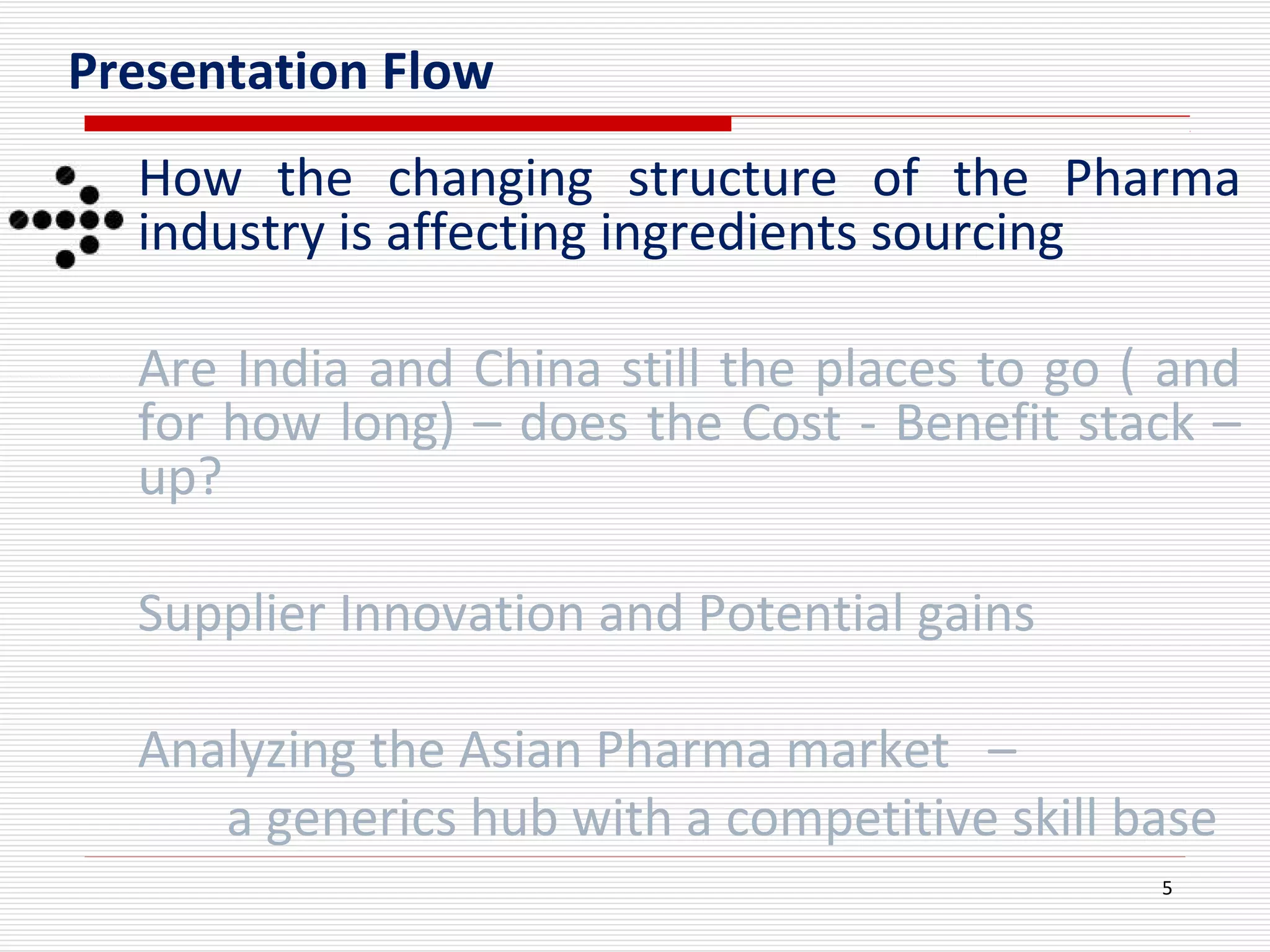 5
Presentation Flow
How the changing structure of the Pharma
industry is affecting ingredients sourcing
Are India and China still the places to go ( and
for how long) – does the Cost - Benefit stack –
up?
Supplier Innovation and Potential gains
Analyzing the Asian Pharma market –
a generics hub with a competitive skill base
 
