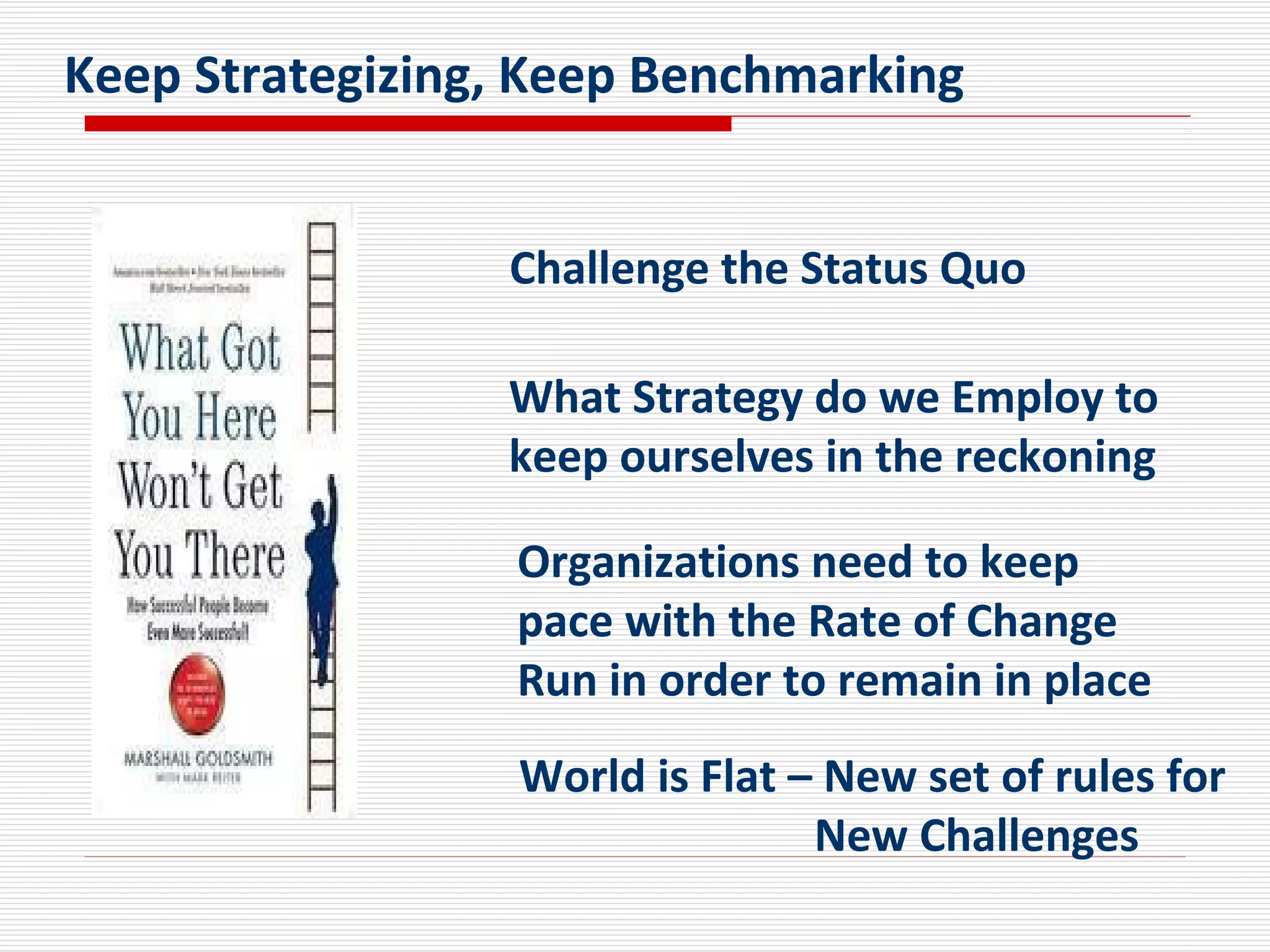 What Strategy do we Employ to
keep ourselves in the reckoning
Challenge the Status Quo
Organizations need to keep
pace with the Rate of Change
Run in order to remain in place
World is Flat – New set of rules for
New Challenges
Keep Strategizing, Keep Benchmarking
 
