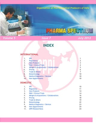 Pharma Spectrum
                            Organisation of Pharmaceutical Producers of India




Volume 5                           Issue 7                                July 2012

                                     INDEX

           INTERNATIONAL
             1.    IPR                                                     1
             2.    Regulatory                                              2
             3.    New Products                                            3
             4.    R&D / Clinical Trials                                   4
             5.    Mergers & Acquisitions / Collaborations                 5
             6.    Pricing                                                 6
             7.    Trade & Others                                          7
             8.    Biotechnology                                          10
             9.    Medical Diagnostics / Devices                          10
             10.   New Appointments                                       10

           DOMESTIC
             1.    IPR                                                    10
             2.    Regulatory                                             11
             3.    New Products                                           14
             4.    R&D / Clinical Trials                                  14
             5.    Mergers & Acquisitions / Collaborations                16
             6.    Pricing                                                18
             7.    Trade & Others                                         19
             8.    Biotechnology                                          22
             9     Medical Diagnostics / Devices                          23
             10.   New Appointments                                       24
             11.   OPPI Related News                                      24




                      Organisation of Pharmaceutical Producers of India        0
 