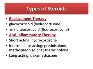 Types of Steroids
• Replacement Therapy
• glucocorticoid (hydrocortisone)
• mineralocorticoid (fludrocortisone)
• Anti-inflammatory Therapy
• Short acting: hydrocortisone
• Intermediate acting: prednisolone;
methylprednisolone; triamcinolone
• Long acting: dexamethasone
 