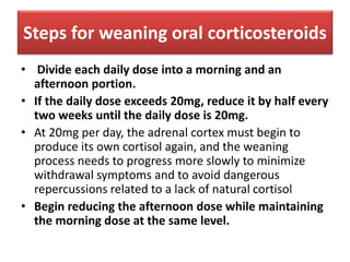Steps for weaning oral corticosteroids
• Divide each daily dose into a morning and an
afternoon portion.
• If the daily dose exceeds 20mg, reduce it by half every
two weeks until the daily dose is 20mg.
• At 20mg per day, the adrenal cortex must begin to
produce its own cortisol again, and the weaning
process needs to progress more slowly to minimize
withdrawal symptoms and to avoid dangerous
repercussions related to a lack of natural cortisol
• Begin reducing the afternoon dose while maintaining
the morning dose at the same level.
 