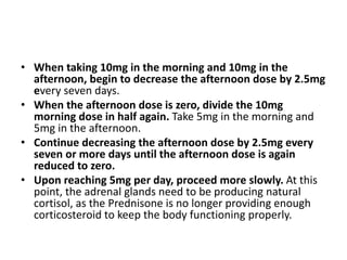 • When taking 10mg in the morning and 10mg in the
afternoon, begin to decrease the afternoon dose by 2.5mg
every seven days.
• When the afternoon dose is zero, divide the 10mg
morning dose in half again. Take 5mg in the morning and
5mg in the afternoon.
• Continue decreasing the afternoon dose by 2.5mg every
seven or more days until the afternoon dose is again
reduced to zero.
• Upon reaching 5mg per day, proceed more slowly. At this
point, the adrenal glands need to be producing natural
cortisol, as the Prednisone is no longer providing enough
corticosteroid to keep the body functioning properly.
 