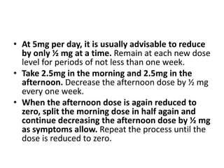 • At 5mg per day, it is usually advisable to reduce
by only ½ mg at a time. Remain at each new dose
level for periods of not less than one week.
• Take 2.5mg in the morning and 2.5mg in the
afternoon. Decrease the afternoon dose by ½ mg
every one week.
• When the afternoon dose is again reduced to
zero, split the morning dose in half again and
continue decreasing the afternoon dose by ½ mg
as symptoms allow. Repeat the process until the
dose is reduced to zero.
 