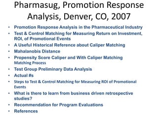 Pharmasug, Promotion Response
Analysis, Denver, CO, 2007
• Promotion Response Analysis in the Pharmaceutical Industry
• Test & Control Matching for Measuring Return on Investment,
ROI, of Promotional Events
• A Useful Historical Reference about Caliper Matching
• Mahalanobis Distance
• Propensity Score Caliper and With Caliper Matching
Matching Process
• Test Group Preliminary Data Analysis
• Actual #s
• Steps to Test & Control Matching for Measuring ROI of Promotional
Events
• What is there to learn from business driven retrospective
studies?
• Recommendation for Program Evaluations
• References
 