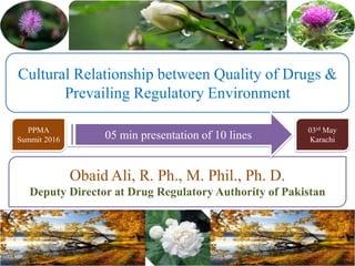 Cultural Relationship between Quality of Drugs &
Prevailing Regulatory Environment
Obaid Ali, R. Ph., M. Phil., Ph. D.
Deputy Director at Drug Regulatory Authority of Pakistan
05 min presentation of 10 lines
PPMA
Summit 2016
03rd May
Karachi
 