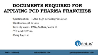 •Qualification - 12th/ high school/graduation
•Bank account details
•Identity card - PAN/Aadhar/Voter Id
•TIN and GST no.
•Drug License
DOCUMENTS REQUIRED FOR
APPLYING PCD PHARMA FRANCHISE
+91 9216504338 ventuspharma.com girjesh@ventuspharma.com
 