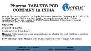 Pharma TABLETS PCD
COMPANY In INDIA
Ventus Pharmaceuticals is the Top PCD Pharma Franchise Company FOR TABLETS
In India. We are offering the best service across the country at a very low
investment. If you are looking for PCD Pharma Business Opportunity, Ventus
Pharma Pvt. Ltd. Is the solution.
ABOUT US-
Established in 2009
Headquarter in Chandigarh
Mission: Performing our social responsibility by offering the best healthcare services
in the nation.
Services: High Profit Margins with DCGI-approved product range PCD Service
Contact No. :- +91 9216504338 Website:
ventuspharma.com Email Id : girjesh@ventuspharma.com
 