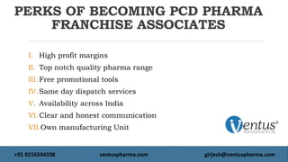 PERKS OF BECOMING PCD PHARMA
FRANCHISE ASSOCIATES
I. High profit margins
II. Top notch quality pharma range
III. Free promotional tools
IV.Same day dispatch services
V. Availability across India
VI.Clear and honest communication
VII.Own manufacturing Unit
+91 9216504338 ventuspharma.com girjesh@ventuspharma.com
 