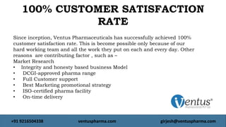 Since inception, Ventus Pharmaceuticals has successfully achieved 100%
customer satisfaction rate. This is become possible only because of our
hard working team and all the work they put on each and every day. Other
reasons are contributing factor , such as –
Market Research
• Integrity and honesty based business Model
• DCGI-approved pharma range
• Full Customer support
• Best Marketing promotional strategy
• ISO-certified pharma facility
• On-time deliverynd same day dispatch facility
100% CUSTOMER SATISFACTION
RATE
+91 9216504338 ventuspharma.com girjesh@ventuspharma.com
 