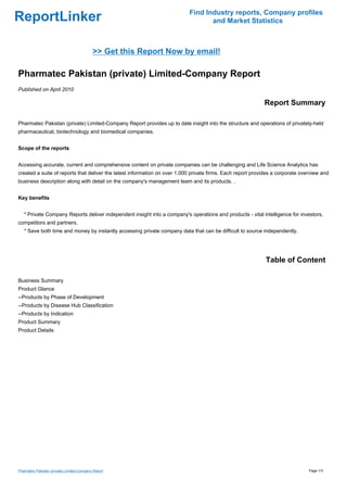 Find Industry reports, Company profiles
ReportLinker                                                                      and Market Statistics



                                            >> Get this Report Now by email!

Pharmatec Pakistan (private) Limited-Company Report
Published on April 2010

                                                                                                            Report Summary

Pharmatec Pakistan (private) Limited-Company Report provides up to date insight into the structure and operations of privately-held
pharmaceutical, biotechnology and biomedical companies.


Scope of the reports


Accessing accurate, current and comprehensive content on private companies can be challenging and Life Science Analytics has
created a suite of reports that deliver the latest information on over 1,000 private firms. Each report provides a corporate overview and
business description along with detail on the company's management team and its products. .


Key benefits


   * Private Company Reports deliver independent insight into a company's operations and products - vital intelligence for investors,
competitors and partners.
   * Save both time and money by instantly accessing private company data that can be difficult to source independently.




                                                                                                             Table of Content

Business Summary
Product Glance
--Products by Phase of Development
--Products by Disease Hub Classification
--Products by Indication
Product Summary
Product Details




Pharmatec Pakistan (private) Limited-Company Report                                                                             Page 1/3
 
