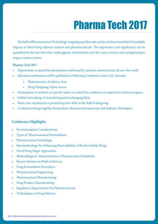ThefieldofPharmaceuticalTechnologyisuppingexpeditiouslyanditsreinforcementfetchformidable
impacts in Novel drug delivery systems and pharmaceuticals. The importance and significance can be
quantified by the fact that it has made gigantic amelioration over the course of time and is progressing to
impact various sectors.
Pharma Tech 2017
•	 Opportunity to attend the presentations delivered by eminent scientists from all over the world
•	 Selected contributions will be published in following Conference Series LLC Journals
•	 Pharmaceutica Analytica Acta
•	 Drug Designing: Open Access
•	 Participation in sessions on specific topics on which the conference is expected to achieve progress.
•	 Global networking: In transferring and exchanging Ideas.
•	 Share your excitement in promoting your skills in the field of designing.
•	 Conference brings together Researchers, Business Entrepreneurs and Industry Developers.
Pharma Tech 2017
http://pharmatech.pharmaceuticalconferences.com/
Conference Highlights
•	 Pre-formulation Considerations
•	 Types of Pharmaceutical Formulations
•	 Pharmaceutical Technology
•	 Nanotechnology for Enhancing Bioavailability of Poorly Soluble Drugs
•	 Novel Drug Target Approaches
•	 Methodological Advancements in Pharmaceutical Industries
•	 Recent Advance in Medical Devices
•	 Drug Formulation Procedures
•	 Pharmaceutical Engineering
•	 Pharmaceutical Manufacturing
•	 Drug Product Manufacturing
•	 Regulatory Requirements for Pharmaceuticals
•	 Technologies in Drug Delivery
 
