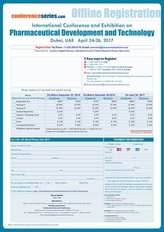 Operated by- Journal of Applied Pharmacy; International Journal of Pharma Research & Review: Open access
Register Now! By Phone: +1-650-268-9744; E-mail: pharmatech@pharmaceuticalconferences.com
Venue Details
Dubai, UAE
Operated by:
Editors- Journal of Applied Pharmacy; International Journal of Pharma Research & Review: Open access
Hosting organization:
Conference Series LLC Conferences
2360 Corporate Circle, Suite 400 Henderson, NV 89074-7722, USA
Tel: +1-888-843-8169, Fax: +1-650-618-1417, Ph: +1-650-268-9744, Toll free: +1-800-216-6499
Email: pharmatech@pharmaceuticalconferences.com
Only registration includes:
1.	 Conference Kit
2.	 Coffee break during the conference
3.	 Lunch during the conference
Package A: Above 3 features including the following...
4.	 3 Nights accommodation (i.e. April 23rd
, 24th
&25th
) of deluxe single/double room
at Dubai, UAE.
Package B: Above 4 features including the following...
5.	 1 Night extra accommodation i.e. April 26th
(total 4 Nights)
Accompanying Person:
1.	 Entry pass for opening ceremony
2.	 Coffee break during the conference
3.	 Lunch during the conference
PAYMENT INFORMATION
Card No:
Please Debit my:
Others
Please Invoice	 Credit Card
Yes I/We will attend Pharma Tech 2017
Name: Prof/Dr/Mr/Mrs. _____________________________________________________________________
Department________________________________________________________________________________
University/Organization______________________________________________________________________
E-mail___________________________________Address __________________________________________
________________________________________________________________________________________
_________________________________________________________________________________________
Tel_____________________________________________Fax______________________________________________
Title of your talk____________________________________________________________________________
_________________________________________________________________________ Track No ________
Do you require an invitation letter: Yes / No	 Date: Check In Check Out
Abstract submitted: Yes / No	
If “No” submit your abstract at http://pharmatech.pharmaceuticalconferences.com/call-for-abstracts.php
Please contact us if you need any special pricing!
+1-650-268-9744 (USA)
+1-650-618-1414
Toll free: +1-800-216-6499 (Only for USA & Canada)
+1-800-651-097 (Australia), 0805-080048 (Europe)
http://pharmatech.pharmaceuticalconferences.com/
Group Bookings: Take advantage of group bookings. Discounted prices, special
features etc.
Fax your details to +1-650-618-1414 (or)
Email: pharmatech@pharmaceuticalconferences.com
5 Easy ways to Register
Expiry Date: ...............................................CVV: ......................................
Signature: .................................................................................................
Credit card billing address:
..................................................................................................................
....................................................................ZIP Code: .............................
Contact name and number of the card holder:
..................................................................................................................
..................................................................................................................
Please note that cards will be debited within 7 days of your registration.
Yes I agree to the terms and conditions as stated on this form.
Delegates who do not pay their bookings are requested to provide a copy
of bank transfer/credit card/cheque details to help payment allocation.
Staff at the event will request a credit card guarantee for delegates
without proof of payment.
Items
Please tick any one of the following
On/Before September 25, 2016 On/Before December 26,2016 On April 24, 2017
Academia Business Academia Business Academia Business
Registration Fee $699 $799 $799 $899 $899 $999
Package A $1299 $1399 $1399 $1499 $1499 $1599
Package B $1399 $1499 $1499 $1599 $1599 $1699
Student Registration $ 249 $ 299 $ 349
Student (* Excluding Food) $ 99 $ 99 $ 99 $ 99 $ 99 $ 99
e-Poster $ 99 $ 99 $ 99 $ 99 $ 99 $ 99
Poster $ 100 $ 100 $ 100 $ 100 $ 100 $ 100
Accompanying Person $ 249 $ 249 $ 249 $ 249 $ 249 $ 249
Exhibition/special request Contact Organizers at Ph: +1-650-268-9744, Fax: +1-650-618-1414
E-mail: pharmatech@pharmaceuticalconferences.com
All Currency in US Dollars
Offline Registration
http://pharmatech.pharmaceuticalconferences.com/
conferenceseries.com
Dubai, UAE April 24-26, 2017
International Conference and Exhibition on
Pharmaceutical Development and Technology
 