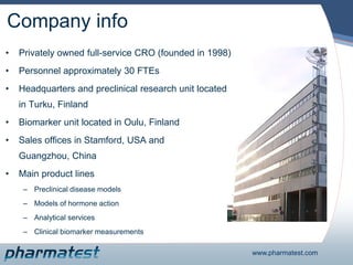 Company info Privately owned full-service CRO (founded in 1998) Personnel approximately 30 FTEs Headquarters and preclinical research unit located in Turku, Finland  Biomarker unit located in Oulu, Finland Sales offices in Stamford, USA and Guangzhou, China Main product lines Preclinical disease models Models of hormone action Analytical services Clinical biomarker measurements 