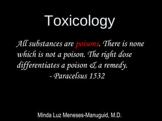 Toxicology
Minda Luz Meneses-Manuguid, M.D.
All substances are poisons. There is none
which is not a poison. The right dose
differentiates a poison & a remedy.
- Paracelsus 1532
 