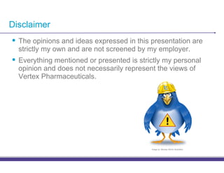 Disclaimer
•! The opinions and ideas expressed in this presentation are
  strictly my own and are not screened by my employer.
•! Everything mentioned or presented is strictly my personal
  opinion and does not necessarily represent the views of
  Vertex Pharmaceuticals.




                                                           !

                                            Image by: Monkey Works Illustration
 