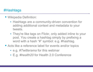 #Hashtags
•! Wikipedia Definition:
    •! Hashtags are a community-driven convention for
       adding additional context and metadata to your
       tweets.
    •! They're like tags on Flickr, only added inline to your
       post. You create a hashtag simply by prefixing a
       word with a hash “#” symbol: e.g. #hashtag.
•! Acts like a reference label for events and/or topics
    •! e.g. #Twitterama for this webinar
    •! E.g. #health20 for Health 2.0 Conference
 