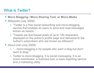 What is Twitter?
•! Micro Blogging / Micro Sharing Tool; or Micro Media
•! Wikipedia (July 2009):
      •! “Twitter is a free social networking and micro-blogging
         service that enables its users to send and read messages
         known as tweets.”
      •! “Tweets are text-based posts of up to 140 characters
         displayed on the author's profile page and delivered to the
         author's subscribers who are known as followers”
•!   About.com (July 2009):
      •! “…micro-blogging is for people who want a blog but don't
         want to blog.”
      •! Twitter is micro-blogging. It is social messaging. It is an
         event coordinator, a business tool, a news reporting service
         and a marketing utility.
 