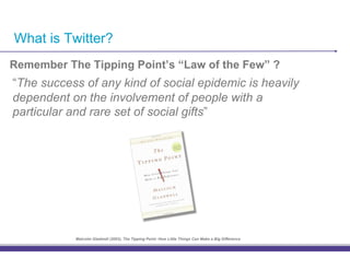 What is Twitter?
Remember The Tipping Point’s “Law of the Few” ?
“The success of any kind of social epidemic is heavily
dependent on the involvement of people with a
particular and rare set of social gifts”




           Malcolm Gladwell (2003), The Tipping Point: How Little Things Can Make a Big Difference
 