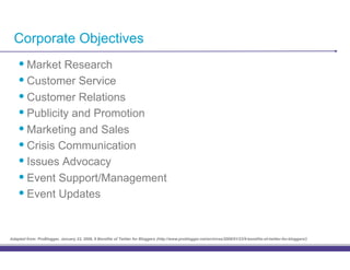 Corporate Objectives
    •! Market Research
    •! Customer Service
    •! Customer Relations
    •! Publicity and Promotion
    •! Marketing and Sales
    •! Crisis Communication
    •! Issues Advocacy
    •! Event Support/Management
    •! Event Updates

Adapted from: ProBlogger, January 23, 2008, 9 Benefits of Twitter for Bloggers (http://www.problogger.net/archives/2008/01/23/9-benefits-of-twitter-for-bloggers/)
 