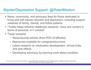 Bipolar/Depression Support: @PolarWisdom
•! News, community, and advocacy feed for those dedicated to
     living well with bipolar disorder and depression, including support
     networks of family, friends, and fellow patients
•!   “Twitter helps reframe healthcare research, news and content in
     terms of personal, n=1 context”
•!   Tweet contents:
        •! News/Journal articles (from POV of afflicted)
        •! Resources available for caregivers/survivors
        •! Latest research on medication development, clinical trials,
           and side effects
        •! Developing advocacy by learning more about condition

 Source: @JensMccabe, Meet @PolarWisdom: A Ground Zero Glance at Building the First Condition-Specific, Collaborative advocacy Twitter Feed,
                                          April 6, 2009 (http://www.twitter.com/polarwisdom)
 